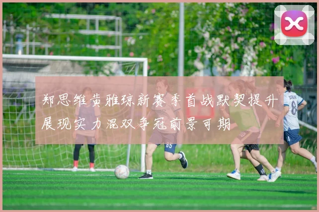 郑思维黄雅琼新赛季首战默契提升展现实力混双争冠前景可期