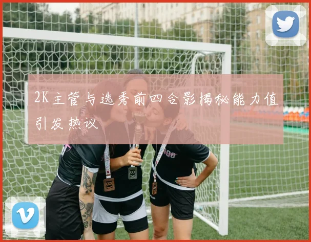2K主管与选秀前四合影揭秘能力值引发热议