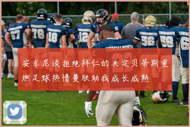 安东尼谈拒绝拜仁的决定贝蒂斯重燃足球热情曼联助我成长成熟